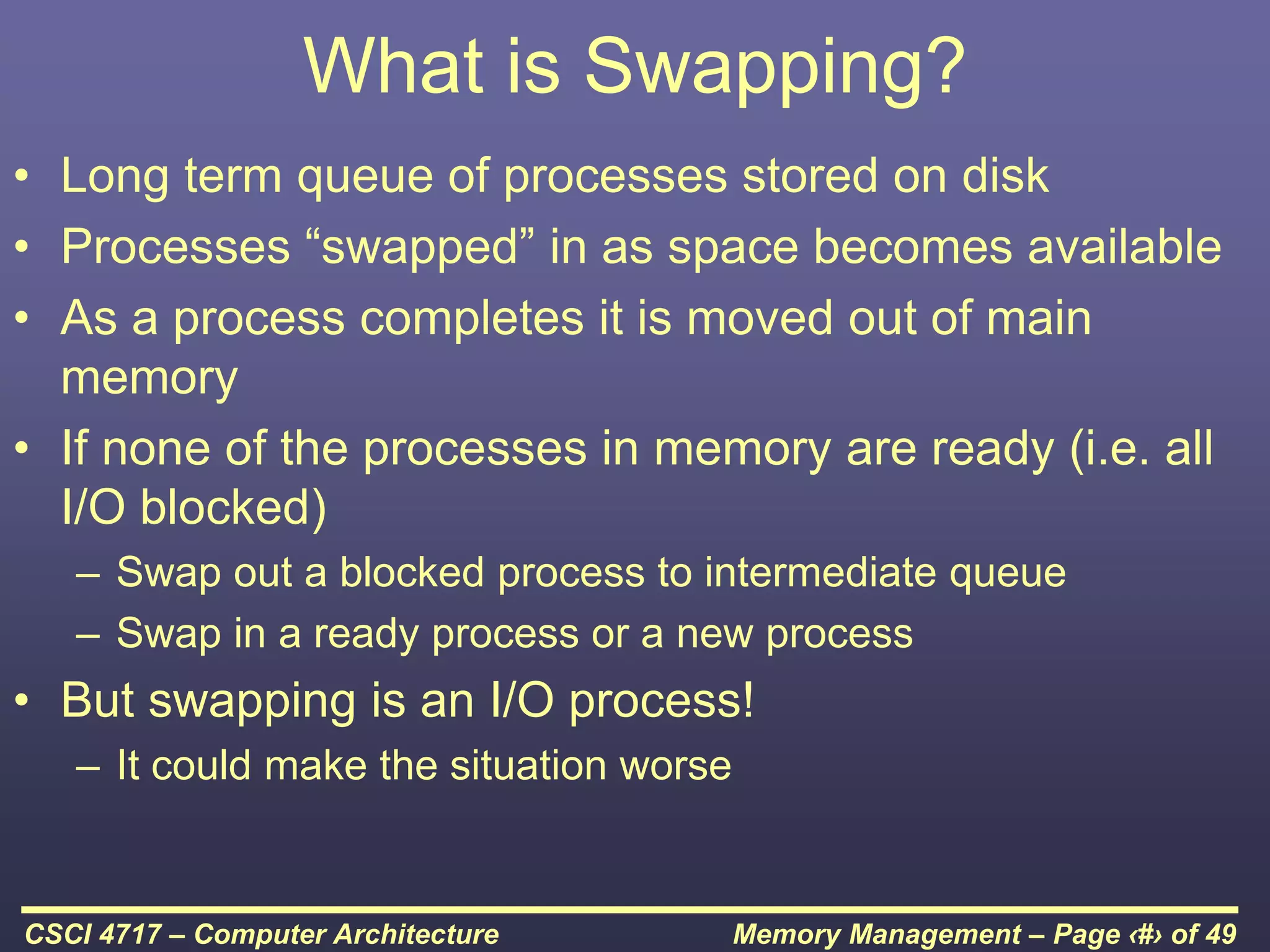 Memory Management – Page ‹#› of 49
CSCI 4717 – Computer Architecture
What is Swapping?
• Long term queue of processes stored on disk
• Processes “swapped” in as space becomes available
• As a process completes it is moved out of main
memory
• If none of the processes in memory are ready (i.e. all
I/O blocked)
– Swap out a blocked process to intermediate queue
– Swap in a ready process or a new process
• But swapping is an I/O process!
– It could make the situation worse
 