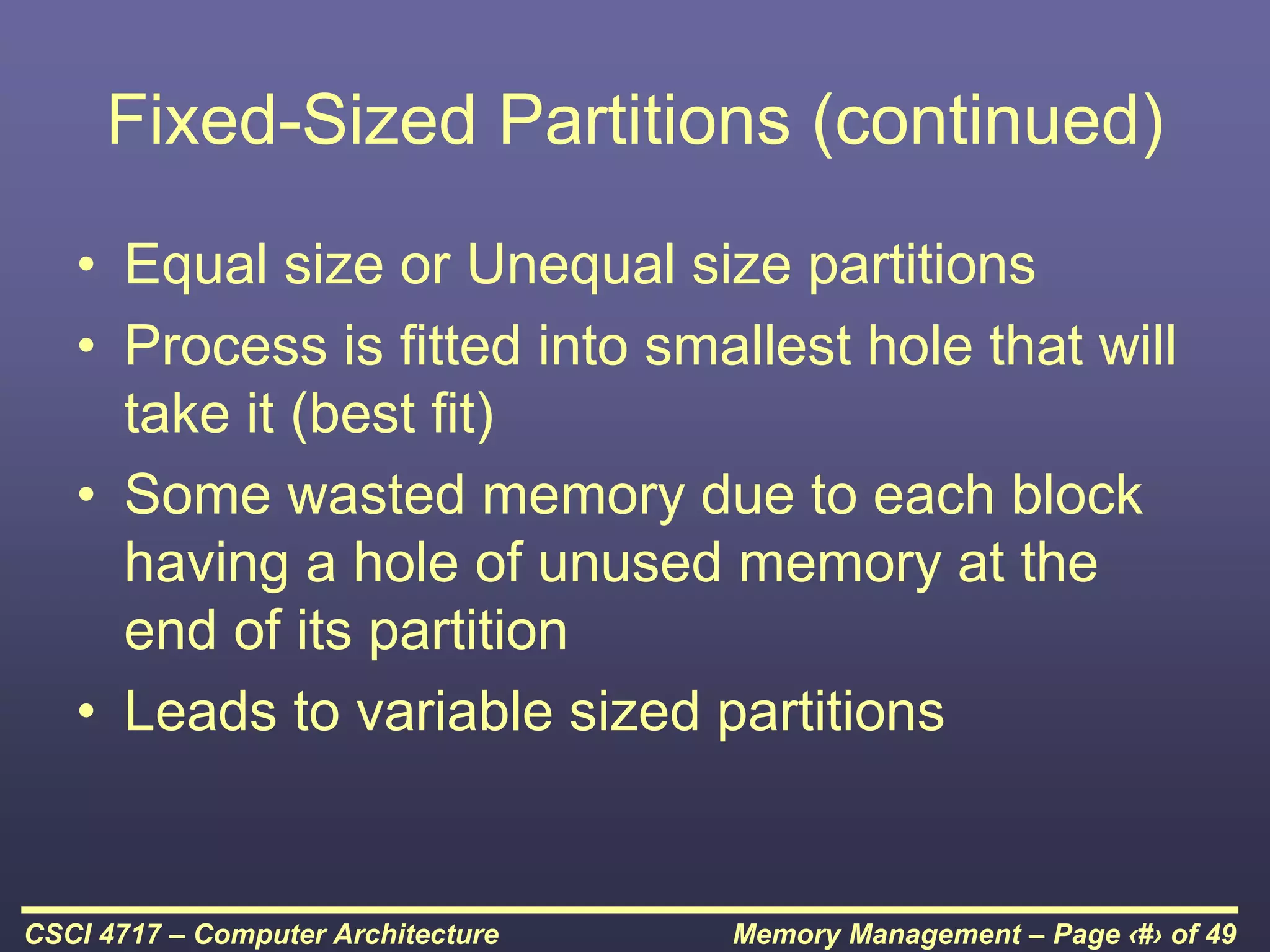 Memory Management – Page ‹#› of 49
CSCI 4717 – Computer Architecture
Fixed-Sized Partitions (continued)
• Equal size or Unequal size partitions
• Process is fitted into smallest hole that will
take it (best fit)
• Some wasted memory due to each block
having a hole of unused memory at the
end of its partition
• Leads to variable sized partitions
 