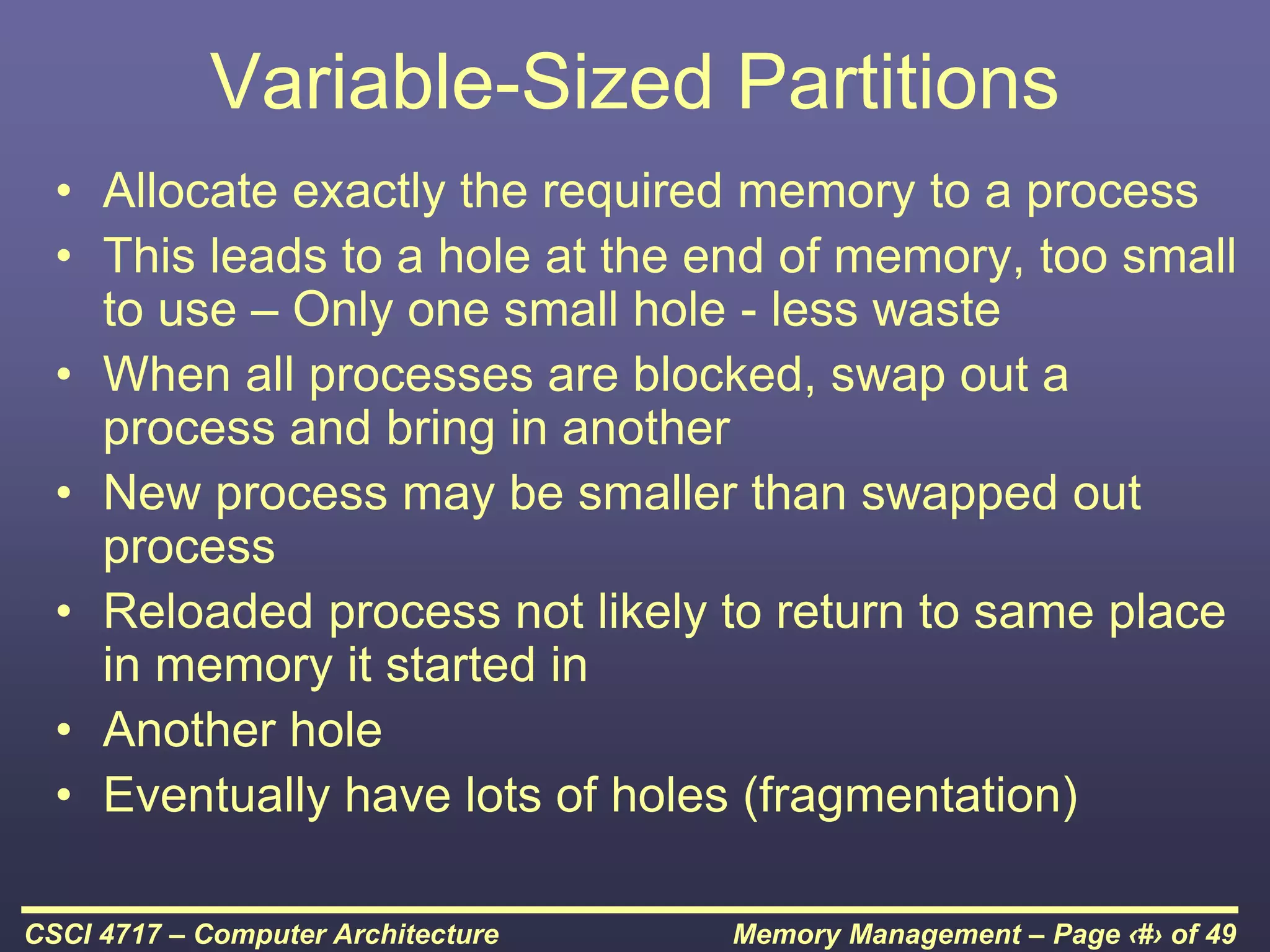 Memory Management – Page ‹#› of 49
CSCI 4717 – Computer Architecture
Variable-Sized Partitions
• Allocate exactly the required memory to a process
• This leads to a hole at the end of memory, too small
to use – Only one small hole - less waste
• When all processes are blocked, swap out a
process and bring in another
• New process may be smaller than swapped out
process
• Reloaded process not likely to return to same place
in memory it started in
• Another hole
• Eventually have lots of holes (fragmentation)
 