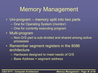 Memory Management – Page ‹#› of 49
CSCI 4717 – Computer Architecture
Memory Management
• Uni-program – memory split into two parts
– One for Operating System (monitor)
– One for currently executing program
• Multi-program
– Non-O/S part is sub-divided and shared among active
processes
• Remember segment registers in the 8086
architecture
– Hardware designed to meet needs of O/S
– Base Address = segment address
 