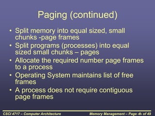 Memory Management – Page ‹#› of 49
CSCI 4717 – Computer Architecture
Paging (continued)
• Split memory into equal sized, small
chunks -page frames
• Split programs (processes) into equal
sized small chunks – pages
• Allocate the required number page frames
to a process
• Operating System maintains list of free
frames
• A process does not require contiguous
page frames
 