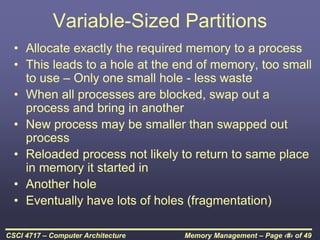 Memory Management – Page ‹#› of 49
CSCI 4717 – Computer Architecture
Variable-Sized Partitions
• Allocate exactly the required memory to a process
• This leads to a hole at the end of memory, too small
to use – Only one small hole - less waste
• When all processes are blocked, swap out a
process and bring in another
• New process may be smaller than swapped out
process
• Reloaded process not likely to return to same place
in memory it started in
• Another hole
• Eventually have lots of holes (fragmentation)
 