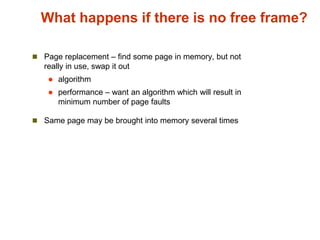 What happens if there is no free frame?
 Page replacement – find some page in memory, but not
really in use, swap it out
 algorithm
 performance – want an algorithm which will result in
minimum number of page faults
 Same page may be brought into memory several times
 