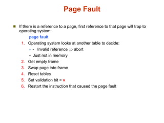 Page Fault
 If there is a reference to a page, first reference to that page will trap to
operating system:
page fault
1. Operating system looks at another table to decide:
 - Invalid reference  abort
- Just not in memory
2. Get empty frame
3. Swap page into frame
4. Reset tables
5. Set validation bit = v
6. Restart the instruction that caused the page fault
 