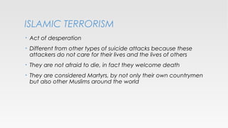 ISLAMIC TERRORISM
•

Act of desperation

•

Different from other types of suicide attacks because these
attackers do not care for their lives and the lives of others

•

They are not afraid to die, in fact they welcome death

•

They are considered Martyrs, by not only their own countrymen
but also other Muslims around the world

 