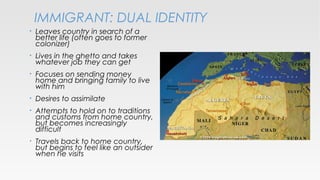 IMMIGRANT: DUAL IDENTITY
•

Leaves country in search of a
better life (often goes to former
colonizer)

•

Lives in the ghetto and takes
whatever job they can get

•

Focuses on sending money
home and bringing family to live
with him

•

Desires to assimilate

•

Attempts to hold on to traditions
and customs from home country,
but becomes increasingly
difficult

•

Travels back to home country,
but begins to feel like an outsider
when he visits

 