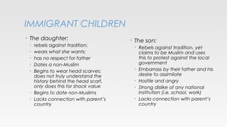 IMMIGRANT CHILDREN
•

The daughter:
•
•
•
•
•

•
•

rebels against tradition;
wears what she wants;
has no respect for father
Dates a non-Muslim
Begins to wear head scarves:
does not truly understand the
history behind the head scarf,
only does this for shock value
Begins to date non-Muslims
Lacks connection with parent’s
country

•

The son:
•

•
•
•
•

Rebels against tradition, yet
claims to be Muslim and uses
this to protest against the local
government
Embarrass by their father and his
desire to assimilate
Hostile and angry
Strong dislike of any national
institution (i.e. school, work)
Lacks connection with parent’s
country

 