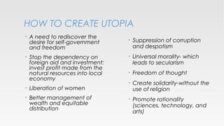 HOW TO CREATE UTOPIA
•

A need to rediscover the
desire for self-government
and freedom

•

Stop the dependency on
foreign aid and investment:
invest profit made from the
natural resources into local
economy

•

Liberation of women

•

Better management of
wealth and equitable
distribution

•

Suppression of corruption
and despotism

•

Universal morality- which
leads to secularism

•

Freedom of thought

•

Create solidarity-without the
use of religion

•

Promote rationality
(sciences, technology, and
arts)

 