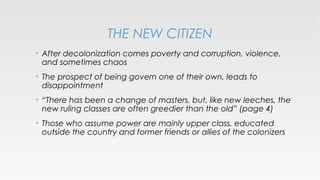 THE NEW CITIZEN
•

After decolonization comes poverty and corruption, violence,
and sometimes chaos

•

The prospect of being govern one of their own, leads to
disappointment

•

“There has been a change of masters, but, like new leeches, the
new ruling classes are often greedier than the old” (page 4)

•

Those who assume power are mainly upper class, educated
outside the country and former friends or allies of the colonizers

 