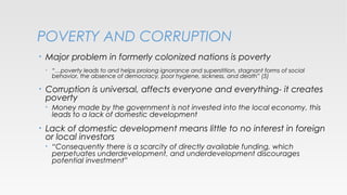 POVERTY AND CORRUPTION
•

Major problem in formerly colonized nations is poverty
•

•

Corruption is universal, affects everyone and everything- it creates
poverty
•

•

“…poverty leads to and helps prolong ignorance and superstition, stagnant forms of social
behavior, the absence of democracy, poor hygiene, sickness, and death” (5)

Money made by the government is not invested into the local economy, this
leads to a lack of domestic development

Lack of domestic development means little to no interest in foreign
or local investors
•

“Consequently there is a scarcity of directly available funding, which
perpetuates underdevelopment, and underdevelopment discourages
potential investment”

 