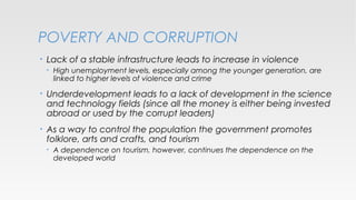 POVERTY AND CORRUPTION
•

Lack of a stable infrastructure leads to increase in violence
•

High unemployment levels, especially among the younger generation, are
linked to higher levels of violence and crime

•

Underdevelopment leads to a lack of development in the science
and technology fields (since all the money is either being invested
abroad or used by the corrupt leaders)

•

As a way to control the population the government promotes
folklore, arts and crafts, and tourism
•

A dependence on tourism, however, continues the dependence on the
developed world

 
