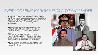 EVERY CORRUPT NATION NEEDS A TYRANT LEADER
•

A tyrant leader needs the help
of two important groups: soldiers
(military) and the religious
zealots

•

Many adopt military titles in
order seem more imposing

•

Military governments are
unstable, which leads to the
constant change in leaders

•

Myths are used to control the
population

 