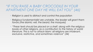 “IF YOU RAISE A BABY CROCODILE IN YOUR
APARTMENT ONE DAY HE WILL EAT YOU” (46)
•

Religion is used to distract and control the population

•

Religious fundamentalist are unstable, the leader will grant them
favors (the Islamic veil, the beard, the mosques)

•

“These texts should be placed on a shelf, along with the religious
books of other religions, as a contribution to the history of world
literature. This is not to attack Islam; all religions are intolerant,
exclusive, restrictive, and sometimes violence” (34)

 