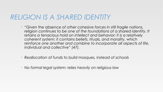 RELIGION IS A SHARED IDENTITY
•

“Given the absence of other cohesive forces in still fragile nations,
religion continues to be one of the foundations of a shared identity. It
retains a tenacious hold on intellect and behavior; it is a relatively
coherent system; it contains beliefs, rituals, and morality, which
reinforce one another and combine to incorporate all aspects of life,
individual and collective” (47).

•

Reallocation of funds to build mosques, instead of schools

•

No formal legal system: relies heavily on religious law

 