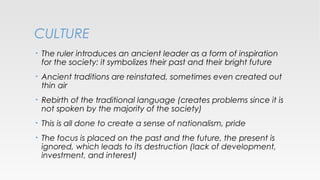 CULTURE
•

The ruler introduces an ancient leader as a form of inspiration
for the society: it symbolizes their past and their bright future

•

Ancient traditions are reinstated, sometimes even created out
thin air

•

Rebirth of the traditional language (creates problems since it is
not spoken by the majority of the society)

•

This is all done to create a sense of nationalism, pride

•

The focus is placed on the past and the future, the present is
ignored, which leads to its destruction (lack of development,
investment, and interest)

 