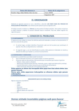 Datos del alumno/s
Nombre: Iñigo, Iñaki, Markel, Aitor eta Josu

Datos de la asignatura
Curso: BATX
Asignatura: IKT

EL ORDENADOR
Mediante el siguiente ejercicio se van a identificar y describir LAS CINCO FASES DEL PROCESO DE
RESOLUCIÓN DE PROBLEMAS. Este método puede aplicarse para la asignatura IKT.
El trabajo consiste en elaborar un informe que documente el trabajo realizado. Para realizar el ejercicio
se debe sintetizar y explicar el proceso realizado hasta el momento. Para ello, deben seguirse los
siguientes pasos:

1. CONOCER EL PROBLEMA
1.1 PLANTEAMIENTO
El objetivo de este trabajo es conocer las distintas partes del ordenador y conocer su funcionamiento. El
ejercicio consta de dos partes:
•

En primer lugar, se deben identificar físicamente cada una de las piezas que constituyen el
aparato. Para ello, se dispondrá de un ordenador.

•

En segundo lugar, y una vez identificadas las partes, debe ponerse el ordenador en marcha y
detectar los fallos que impiden su correcto funcionamiento.

1.2 CONCRECIONES Y CONDICIONES
Condiciones y características que debe cumplir la solución:

Que el ordenador funcione y se le pueda instalar un sistema operativo.

Presentar todos los documentos y herramientas que se necesiten para realizar el ejercicio:
∙ Dibujos, croquis, planos y despiece.
∙ Memoria de especificaciones técnicas, materiales, pasos a seguir para fabricación y montaje.
∙ Coste de fabricación y datos necesarios para la distribución del producto.
∙ Video tutorial de utilización de la herramienta elaborada.

Disko gogorra ez zihoan eta horregatik disko gogor berri bat eskatu behar izan
genion Imanoli.
Horrez gain, disko gogorraren irakurgailua ez zihoanez aldatu egin genuen
ordenagailuz
1.3 BÚSQUEDA/ANÁLISIS
(BIBLIOGRAFÍA QUE SE HA CONSULTADO)
Algunas soluciones al problema:
∙ Videos
∙ Foros
∙ Libros
∙ Manuales
∙ Páginas de internet
∙ Algunos objetos de inspiración
∙ Etc.

Hemos visitado incontables páginas web para buscar
Ejercicio práctico IKT
EL ORDENADOR

 