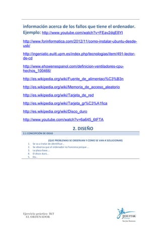información acerca de los fallos que tiene el ordenador.
Ejemplo: http://www.youtube.com/watch?v=FEav2dqE8YI
http://www.forinformatica.com/2012/11/como-instalar-ubuntu-desdeusb/
http://ingeniatic.euitt.upm.es/index.php/tecnologias/item/491-lectorde-cd
http://www.ehowenespanol.com/definicion-ventiladores-cpuhechos_100466/
http://es.wikipedia.org/wiki/Fuente_de_alimentaci%C3%B3n
http://es.wikipedia.org/wiki/Memoria_de_acceso_aleatorio
http://es.wikipedia.org/wiki/Tarjeta_de_red
http://es.wikipedia.org/wiki/Tarjeta_gr%C3%A1fica
http://es.wikipedia.org/wiki/Disco_duro
http://www.youtube.com/watch?v=6a645_6tFTA

2. DISEÑO
2.1 CONCEPCIÓN DE IDEAS

1.
2.
3.
4.
5.

(QUE PROBLEMAS SE OBSERVAN Y COMO SE VAN A SOLUCIONAR)
Se va a tratar de identificar…
Se observa que el ordenador no funciona porque …
La placa base….
El disco duro…
Etc..

Ejercicio práctico IKT
EL ORDENADOR

 