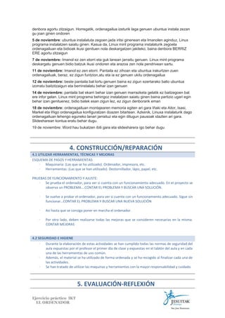denbora agortu zitzaigun. Horregatik, ordenagailua izeturik laga genuen ubuntua instala zezan
gu joan ginen ondoren
5 de noviembre: ubuntua instalatuta zegoen jada iritsi ginenean eta Imanolen aginduz, Linux
programa instalatzen saiatu ginen. Kasua da, Linux mint programa instalaturik zegoela
ordenagailuan eta bidioak ikusi genituen nola deskargatzen jakiteko, baina denbora BERRIZ
ERE agortu zitzaigun
7 de noviembre: Imanol ez zen etorri eta guk lanean jarraitu genuen. Linux mint programa
deskargatu genuen bidio batzuk ikusi ondoren eta arazoa zen nola pendrivean sartu.
11 de noviembre: Imanol ez zen etorri. Pantaila ez zihoan eta ubuntua irakurtzen zuen
ordenagailuak, beraz, ez zigun funtzion,atu eta ia ez genuen ukitu ordenagailua
12 de noviembre: beste pantaila bat lortu genuen baina ez zigun ezertarako balio ubuntua
izorratu baitzitzaigun eta berrinstalatu behar izan genuen
14 de noviembre: pantaila bat ekarri behar izan genuen marrazketa gelatik ez baitzegoen bat
ere infor gelan. Linux mint programa behingoz instalatzen saiatu ginen baina partizio ugari egin
behar izan genituenez, bidio batek esan zigun lez, ez zigun denborarik eman
18 de noviembre: ordenagailuan montajearen memoria egiten ari gara Iñaki eta Aitor, Isasi,
Markel eta Iñigo ordenagailua konfiguratzen doazen bitartean. Azkenik, Linuxa instalaturik dago
ordenagailuan lehengo eguneko lanari jarraituz eta egin ditugun pausoak idazten ari gara.
Slidesharean kontua eratu behar dugu.
19 de noviembre: Word hau bukatzen ibili gara eta slidesharera igo behar dugu

4. CONSTRUCCIÓN/REPARACIÓN
4.1 UTILIZAR HERRAMIENTAS, TÉCNICAS Y MEJORAS
ESQUEMA DE PASOS Y HERRAMIENTAS:
∙ Maquinaria: (Las que se ha utilizado). Ordenador, impresora, etc.
∙ Herramientas: (Las que se han utilizado). Destornillador, lápiz, papel, etc.
PRUEBAS DE FUNCIONAMIENTO Y AJUSTE:
∙ Se prueba el ordenador, para ver si cuenta con un funcionamiento adecuado. En el proyecto se
observa un PROBLEMA….CONTAR EL PROBLEMA Y BUSCAR UNA SOLUCIÓN.
∙

Se vuelve a probar el ordenador, para ver si cuenta con un funcionamiento adecuado. Sigue sin
funcionar…CONTAR EL PROBLEMA Y BUSCAR UNA NUEVA SOLUCIÓN

∙

Así hasta que se consiga poner en marcha el ordenador.

∙

Por otro lado, deben realizarse todas las mejoras que se consideren necesarias en la misma.
CONTAR MEJORAS

4.2 SEGURIDAD E HIGIENE
∙
Durante la elaboración de estas actividades se han cumplido todas las normas de seguridad del
aula expuestas por el profesor el primer día de clase y expuestas en el tablón del aula y en cada
una de las herramientas de uso común.
∙
Además, el material se ha utilizado de forma ordenada y se ha recogido al finalizar cada una de
las actividades.
∙
Se han tratado de utilizar las maquinas y herramientas con la mayor responsabilidad y cuidado.

5. EVALUACIÓN-REFLEXIÓN
Ejercicio práctico IKT
EL ORDENADOR

 
