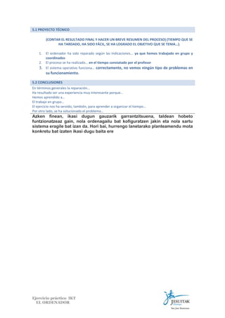 5.1 PROYECTO TÉCNICO
(CONTAR EL RESULTADO FINAL Y HACER UN BREVE RESUMEN DEL PROCESO) (TIEMPO QUE SE
HA TARDADO, HA SIDO FÁCIL, SE HA LOGRADO EL OBJETIVO QUE SE TENIA…).
1.
2.

3.

El ordenador ha sido reparado según las indicaciones… ya que hemos trabajado en grupo y
coordinados
El proceso se ha realizado… en el tiempo constatado por el profesor
El sistema operativo funciona… correctamente, no vemos ningún tipo de problemas en

su funcionamiento.
5.2 CONCLUSIONES
En términos generales la reparación…
Ha resultado ser una experiencia muy interesante porque…
Hemos aprendido a…
El trabajo en grupo…
El ejercicio nos ha servido, también, para aprender a organizar el tiempo…
Por otro lado, se ha solucionado el problema…

Azken finean, ikasi dugun gauzarik garrantzitsuena, taldean hobeto
funtzionatzeaz gain, nola ordenagailu bat kofiguratzen jakin eta nola sartu
sistema eragile bat izan da. Hori bai, hurrengo lanetarako planteamendu mota
konkretu bat izaten ikasi dugu baita ere

Ejercicio práctico IKT
EL ORDENADOR

 