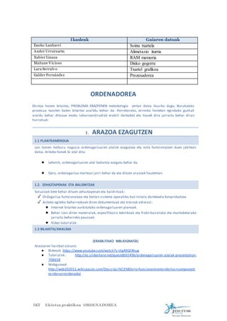 Ikasleak Gaiaren datuak 
Eneko Lanbarri Soinu txartela 
Ander Urrutxurtu Alimetazio iturria 
Xabier Linaza RAM memoria 
Maitane Vicioso Disko gogorra 
Lara Serralvo Txartel grafikoa 
Galder Fernández Prozesadorea 
ORDENADOREA 
Ekintza honen bitartez, PROBLEMA EBAZPENEN metodología zertan datza ikusiko dugu; Burututako 
prozesua txosten baten bitartez azaltdu behar da. Horretarako, erronka honetan egindako guztiak 
azaldu behar dituzue modu laburrean(Irudiak erabili daitezke) eta hauek dira jarraitu behar diran 
hurratsak: 
1. ARAZOA EZAGUTZEN 
1.1 PLANTEAMENDUA 
Lan honen helburu nagusia ordenagailuaren atalak ezagutzea eta nola funtzionatzen duen jakitean 
datza. Ariketa honek bi atal ditu: 
● Lehenik, ordenagailuaren atal bakoitza ezagutu behar da. 
● Gero, ordenagailua martxan jarri behar da eta dituen arazoak hauteman. 
1.2. ZEHAZTAPENAK ETA BALDINTZAK 
Soluzioak bete behar dituen zehaztapenak eta baldintzak:: 
✓ Ordagailua funtzionatzea eta bertan sistema operatibo bat instala daitekeela konprobatzea. 
✓ Ariketa egiteko beharrezkoak diren dokumentuak eta tresnak adierazi: 
● Internet bitartez aurkitutako ordenagailuaren planoak. 
● Behar izan diren materialak, espezifikazio teknikoak eta frabrikaziorako eta muntaketarako 
jarraitu beharreko pausoak. 
● Video tutorialak 
1.3 BILAKETA/ANALISIA 
(ERABILITAKO BIBLIOGRAFÍA) 
Arazoaren hainbat soluzio: 
● Bideoak https://www.youtube.com/watch?v=JlgA9QfAhug 
● Tutorialak: http://es.slideshare.net/guestdb9249b/ordenagailuaren-atalak-presentation- 
708658 
● Webguneak 
http://web202011.wikispaces.com/Descripci%C3%B3n+y+funcionamiento+de+los+component 
es+de+un+ordenador 
IKT Ekintza praktikoa ORDENADOREA 
 