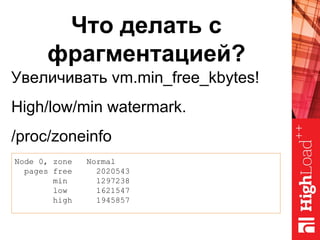 Что делать с
фрагментацией?
Увеличивать vm.min_free_kbytes!
High/low/min watermark.
/proc/zoneinfo
Node 0, zone Normal
pages free 2020543
min 1297238
low 1621547
high 1945857
 