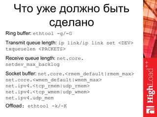 Что уже должно быть
сделано
Ring buffer: ethtool -g/-G
Transmit queue length: ip link/ip link set <DEV>
txqueuelen <PACKETS>
Receive queue length: net.core.
netdev_max_backlog
Socket buffer: net.core.<rmem_default|rmem_max>
net.core.<wmem_default|wmem_max>
net.ipv4.<tcp_rmem|udp_rmem>
net.ipv4.<tcp_wmem|udp_wmem>
net.ipv4.udp_mem
Offload: ethtool -k/-K
 