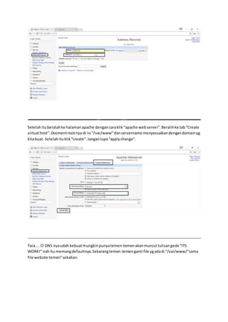 Setelahituberalahke halamanapache dengancaraklik“apache webserver”.Beralihke tab“Create
virtual host”.Docmentrootnya di isi “/var/www”danservername menyesuaikandengandomainyg
kitabuat. Setelahituklik“create”.Janganlupa“applychange”.
Tara....  DNS nyaudah kebuatmungkinpunyatemen-temenakanmuncul tulisangede “ITS
WORK!” nahitu memangdefaultnya.Sekarangtemen-temenganti file ygadadi “/var/www/”sama
file website temen”sekalian.
 