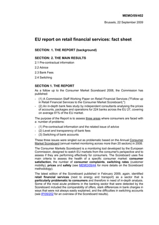 MEMO/09/402

                                                       Brussels, 22 September 2009




EU report on retail financial services: fact sheet

SECTION: 1. THE REPORT (background)

SECTION: 2. THE MAIN RESULTS
2.1 Pre-contractual information
2.2 Advice
2.3 Bank Fees
2.4 Switching

SECTION 1. THE REPORT
As a follow up to the Consumer Market Scoreboard 2008, the Commission has
published:
- (1) A Commission Staff Working Paper on Retail Financial Services ("Follow up
  in Retail Financial Services to the Consumer Market Scoreboard,")
- (2) An in-depth bank fees study by independent consultants analysing the prices
  of accounts, packages and operations for 224 banks across the EU 27, covering
  on average 81% of the EU market.
The purpose of the Report is to assess three areas where consumers are faced with
a number of problems:
- (1) Pre-contractual information and the related issue of advice
- (2) Level and transparency of bank fees
- (3) Switching of bank accounts
These three issues were singled out as problematic based on the Annual Consumer
Market Scoreboard (annual market monitoring across more than 20 sectors) in 2008.
The Consumer Markets Scoreboard is a monitoring tool developed by the European
Commission, designed to watch EU markets from the consumer's perspective and to
assess if they are performing effectively for consumers. The Scoreboard uses five
main criteria to assess the health of a specific consumer market: consumer
satisfaction, the number of consumer complaints, switching rates (customer
mobility), prices and safety (see MEMO/09/44 for more details on the Scoreboard
methodology).
The latest edition of the Scoreboard published in February 2009, again, identified
retail financial services (next to energy and transport) as a sector that is
particularly problematic to consumers and therefore in need of in-depth analysis.
Some of the most acute problems in the banking sector that were detected by the
Scoreboard included the comparability of offers, stark differences in bank charges in
ways that were not always easily explained, and the difficulties in switching accounts
(see IP/09/202 for an overview of the Scoreboard results).
 