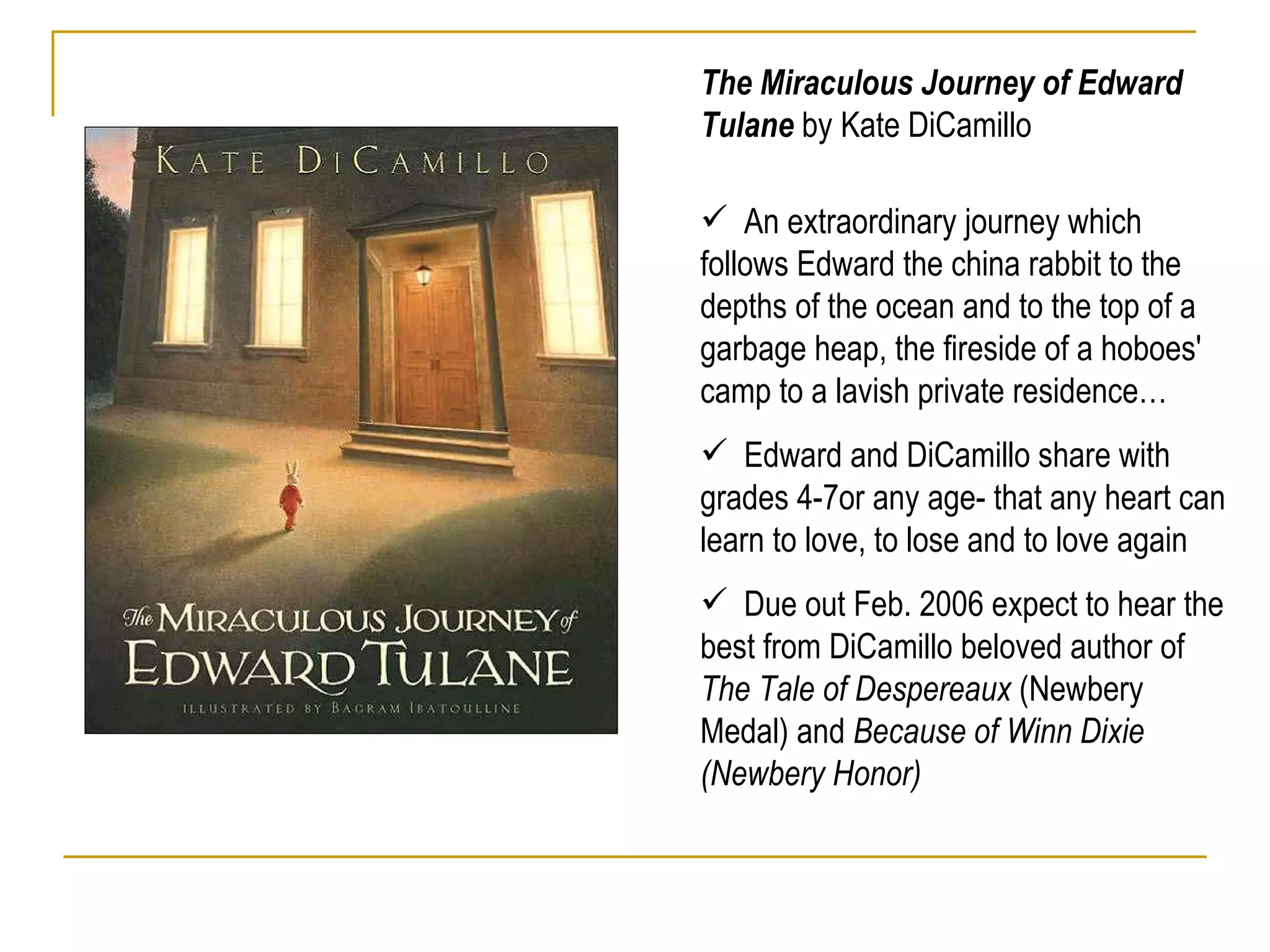 The Miraculous Journey of Edward Tulane  by Kate DiCamillo An extraordinary journey which follows Edward the china rabbit to the depths of the ocean and to the top of a garbage heap, the fireside of a hoboes' camp to a lavish private residence… Edward and DiCamillo share with grades 4-7or any age- that any heart can learn to love, to lose and to love again Due out Feb. 2006 expect to hear the best from DiCamillo beloved author of  The Tale of Despereaux  (Newbery Medal) and  Because of Winn Dixie (Newbery Honor) 