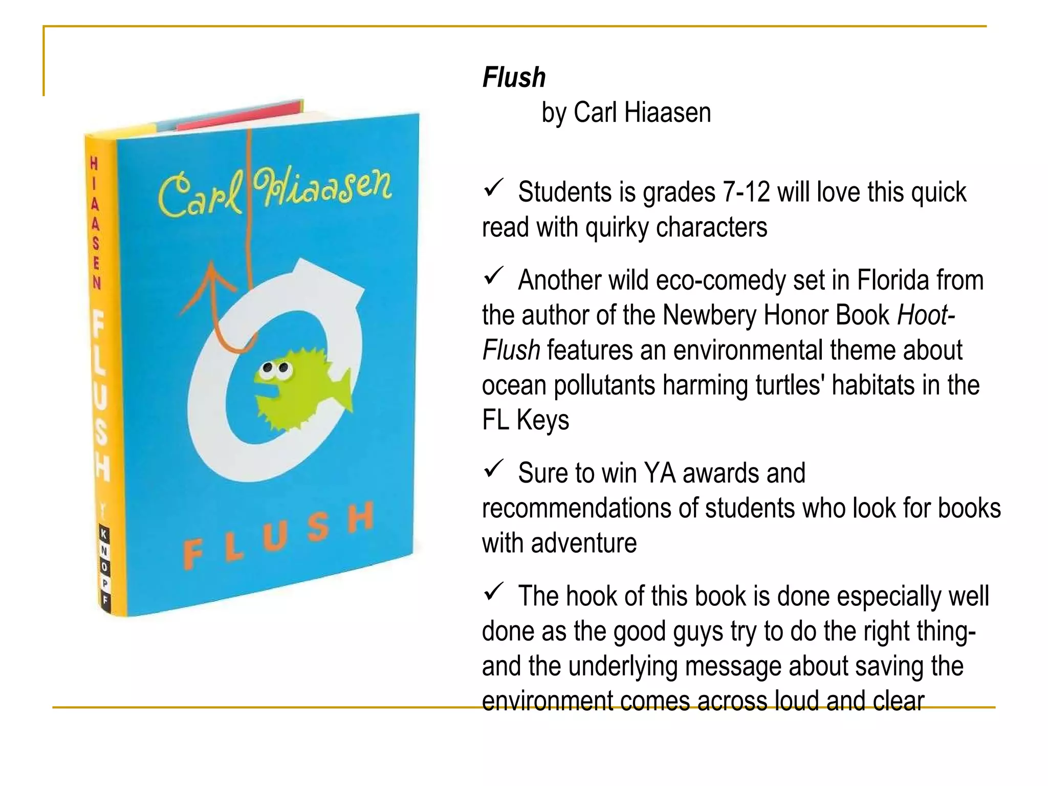 Flush  by Carl Hiaasen Students is grades 7-12 will love this quick read with quirky characters Another wild eco-comedy set in Florida from the author of the Newbery Honor Book  Hoot- Flush  features an environmental theme about ocean pollutants harming turtles' habitats in the FL Keys  Sure to win YA awards and recommendations of students who look for books with adventure The hook of this book is done especially well done as the good guys try to do the right thing- and the underlying message about saving the environment comes across loud and clear  