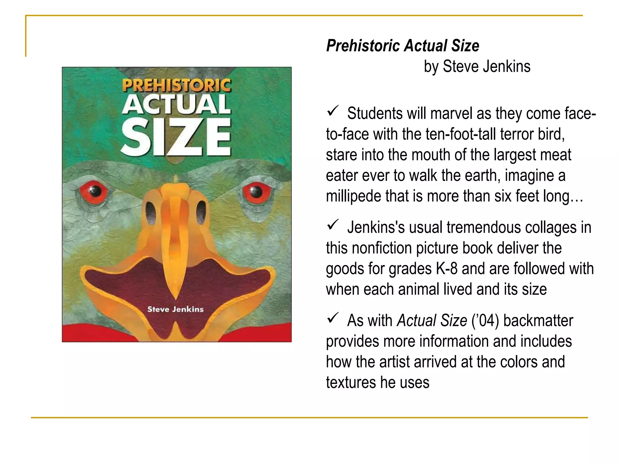 Prehistoric Actual Size  by Steve Jenkins Students will marvel as they come face-to-face with the ten-foot-tall terror bird, stare into the mouth of the largest meat eater ever to walk the earth, imagine a millipede that is more than six feet long…  Jenkins's usual tremendous collages in this nonfiction picture book deliver the goods for grades K-8 and are followed with when each animal lived and its size  As with  Actual Size  (’04) backmatter provides more information and includes how the artist arrived at the colors and textures he uses 