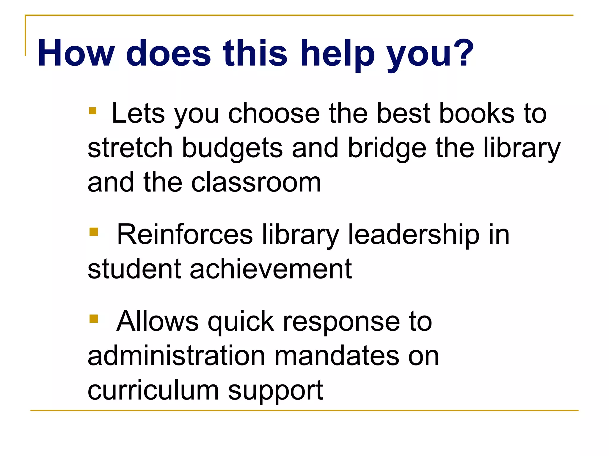 Lets you choose the best books to stretch budgets and bridge the library and the classroom Reinforces library leadership in student achievement Allows quick response to administration mandates on curriculum support How does this help you? 