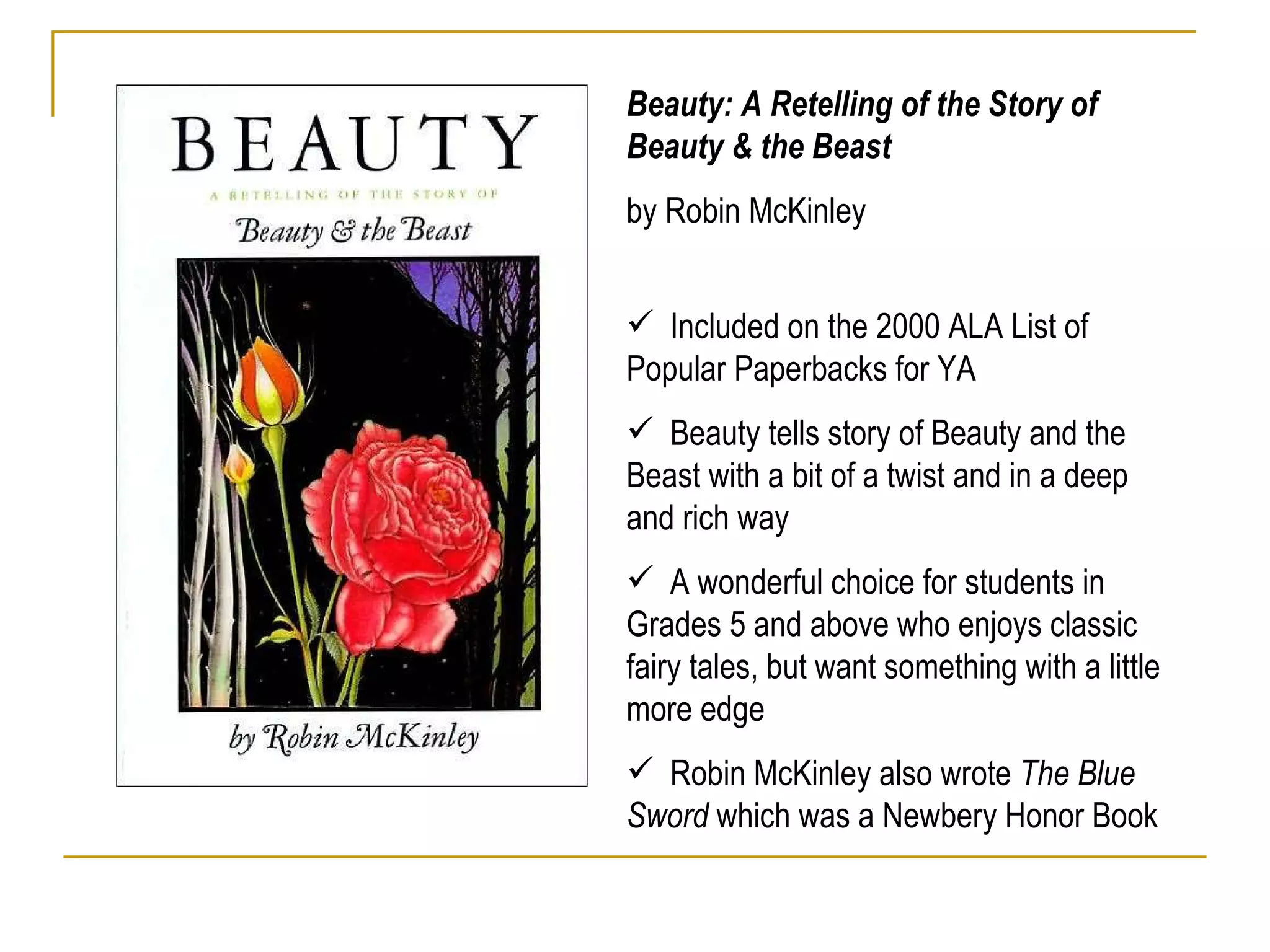 Beauty: A Retelling of the Story of Beauty & the Beast  by Robin McKinley Included on the 2000 ALA List of Popular Paperbacks for YA Beauty tells story of Beauty and the Beast with a bit of a twist and in a deep and rich way A wonderful choice for students in Grades 5 and above who enjoys classic fairy tales, but want something with a little more edge Robin McKinley also wrote  The Blue Sword  which was a Newbery Honor Book 