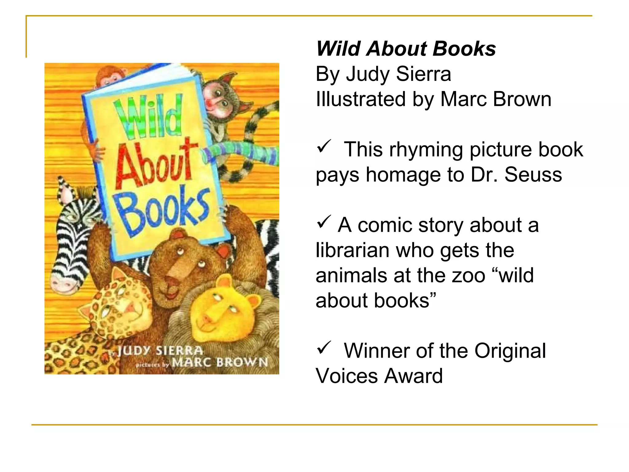 Wild About Books By Judy Sierra Illustrated by Marc Brown  This rhyming picture book pays homage to Dr. Seuss  A comic story about a librarian who gets the animals at the zoo “wild about books” Winner of the Original Voices Award 