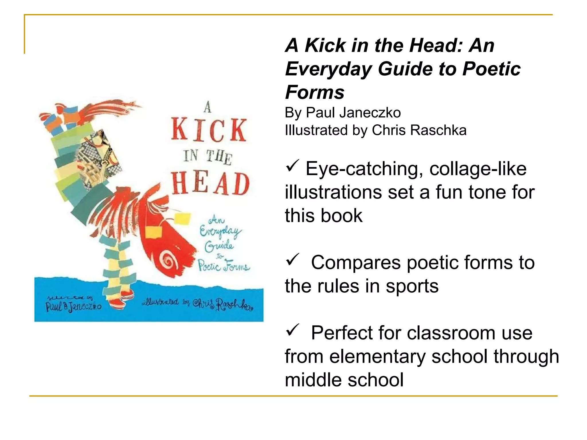 A Kick in the Head: An Everyday Guide to Poetic Forms By Paul Janeczko  Illustrated by Chris Raschka  Eye-catching, collage-like illustrations set a fun tone for this book Compares poetic forms to the rules in sports Perfect for classroom use from elementary school through middle school 