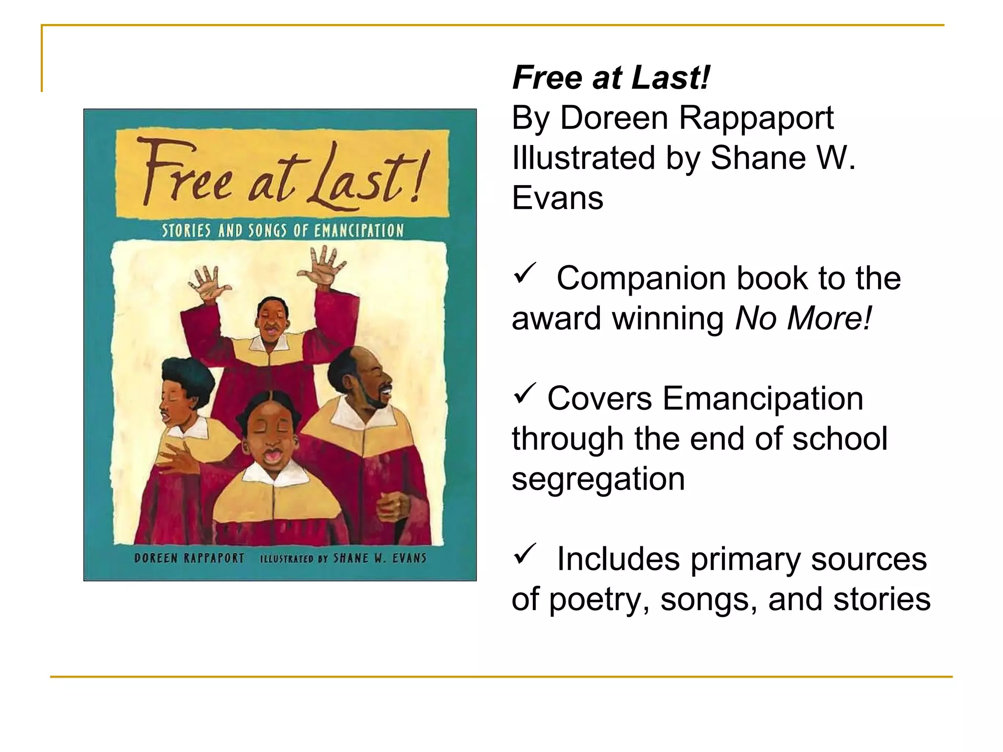 Free at Last! By Doreen Rappaport Illustrated by Shane W. Evans Companion book to the award winning  No More!   Covers Emancipation through the end of school segregation Includes primary sources of poetry, songs, and stories 