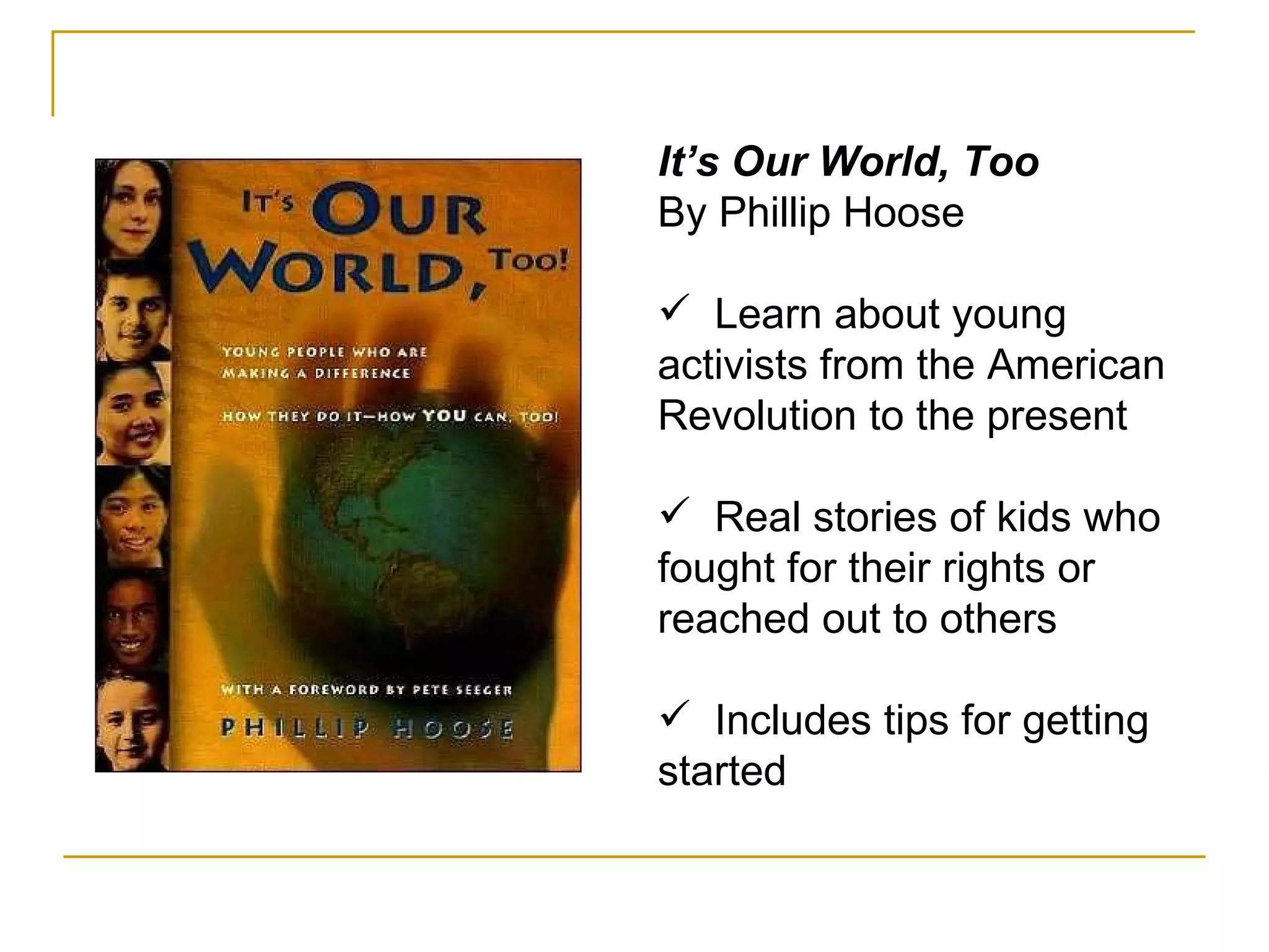 It’s Our World, Too By Phillip Hoose Learn about young activists from the American Revolution to the present Real stories of kids who fought for their rights or reached out to others Includes tips for getting started 