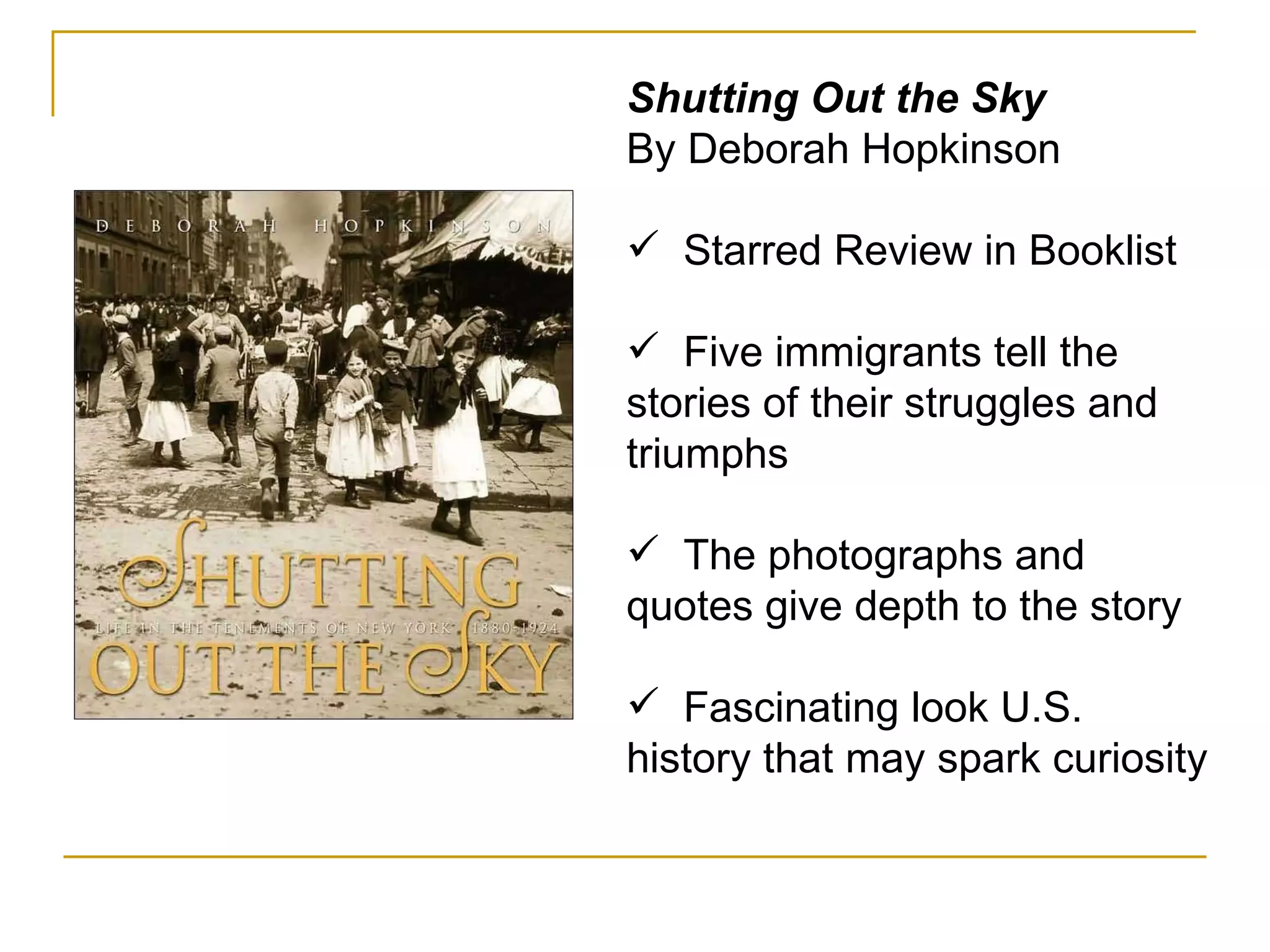 Shutting Out the Sky By Deborah Hopkinson Starred Review in Booklist  Five immigrants tell the stories of their struggles and triumphs The photographs and quotes give depth to the story Fascinating look U.S. history that may spark curiosity  