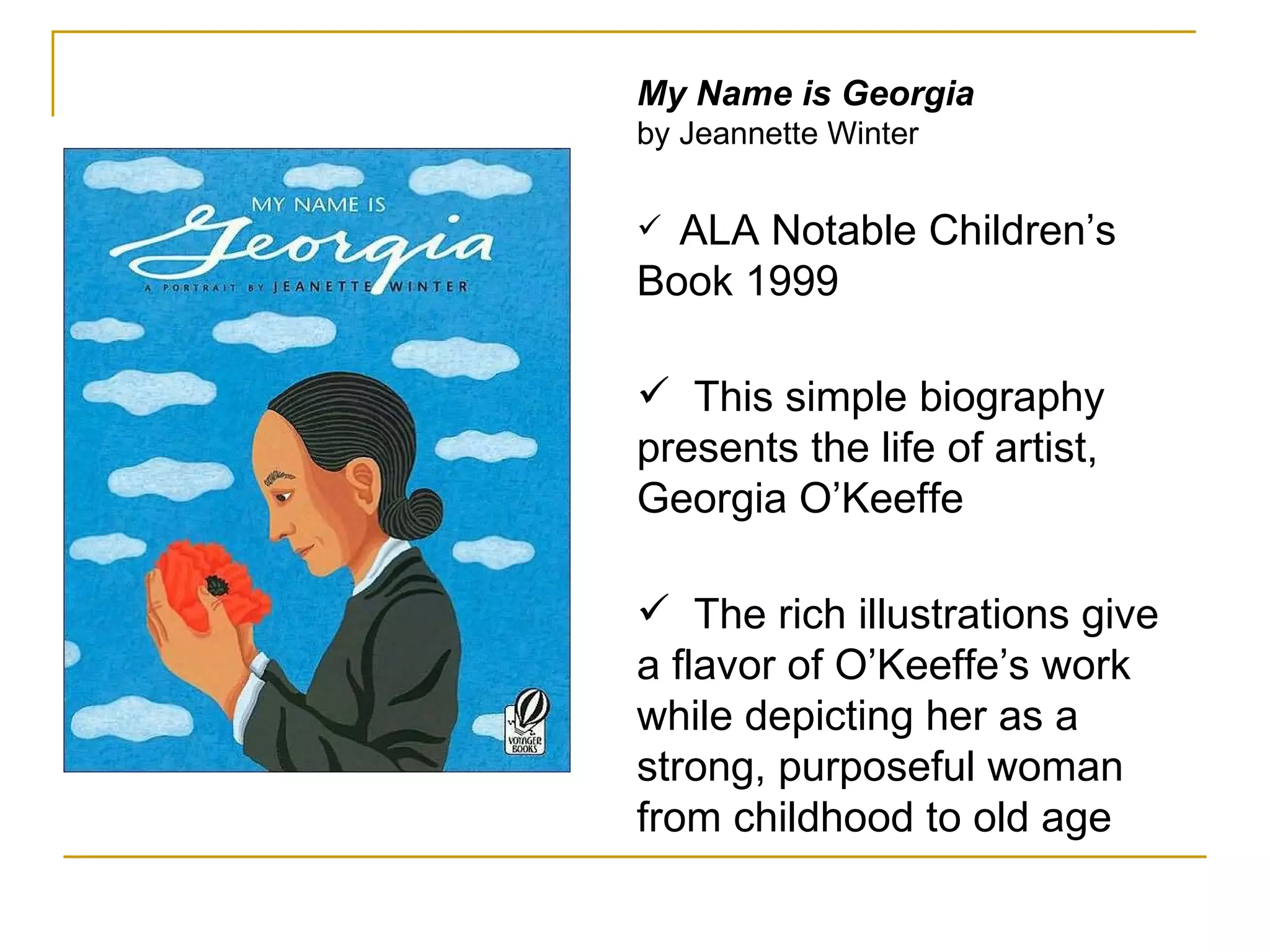 My Name is Georgia by Jeannette Winter ALA Notable Children’s Book 1999  This simple biography presents the life of artist, Georgia O’Keeffe The rich illustrations give a flavor of O’Keeffe’s work while depicting her as a strong, purposeful woman from childhood to old age 