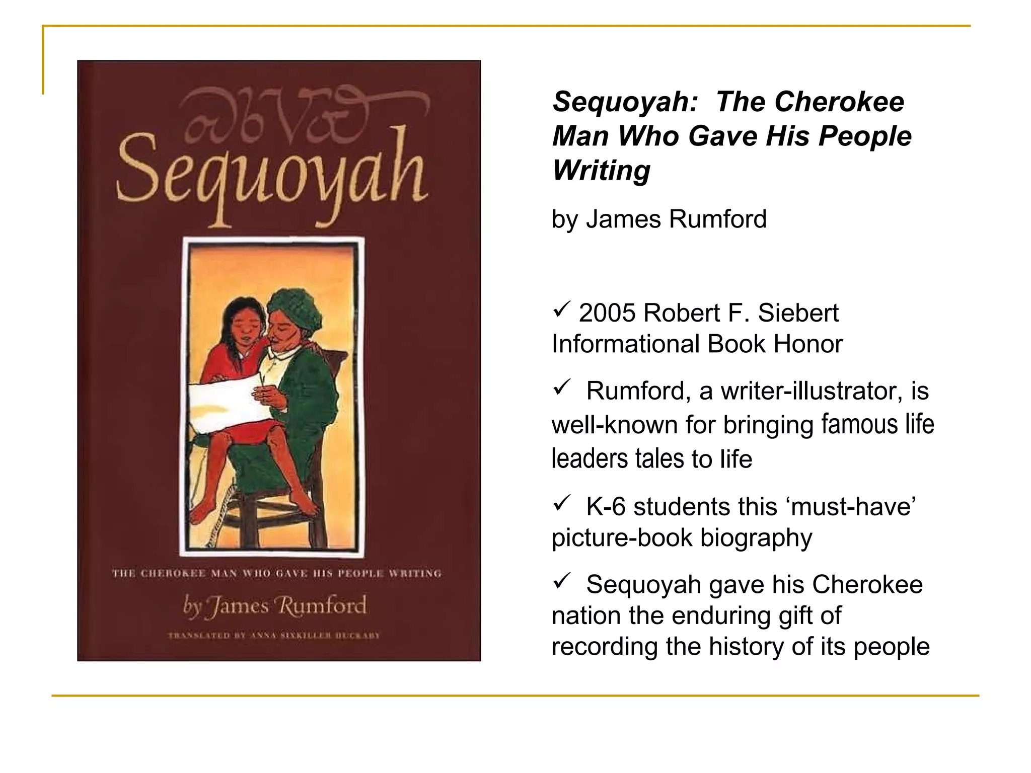 Sequoyah:  The Cherokee Man Who Gave His People Writing   by James Rumford 2005 Robert F. Siebert Informational Book Honor Rumford, a writer-illustrator, is well-known for bringing  famous life leaders tales  to life K-6 students this ‘must-have’ picture-book biography Sequoyah gave his Cherokee nation the enduring gift of recording the history of its people 