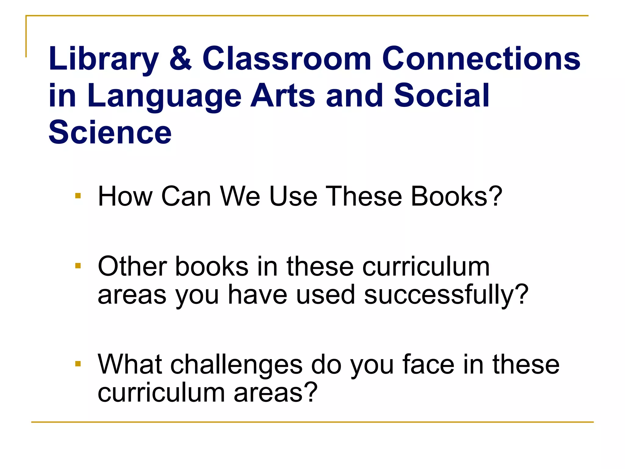 Library & Classroom Connections in Language Arts and Social Science How Can We Use These Books? Other books in these curriculum areas you have used successfully? What challenges do you face in these curriculum areas? 