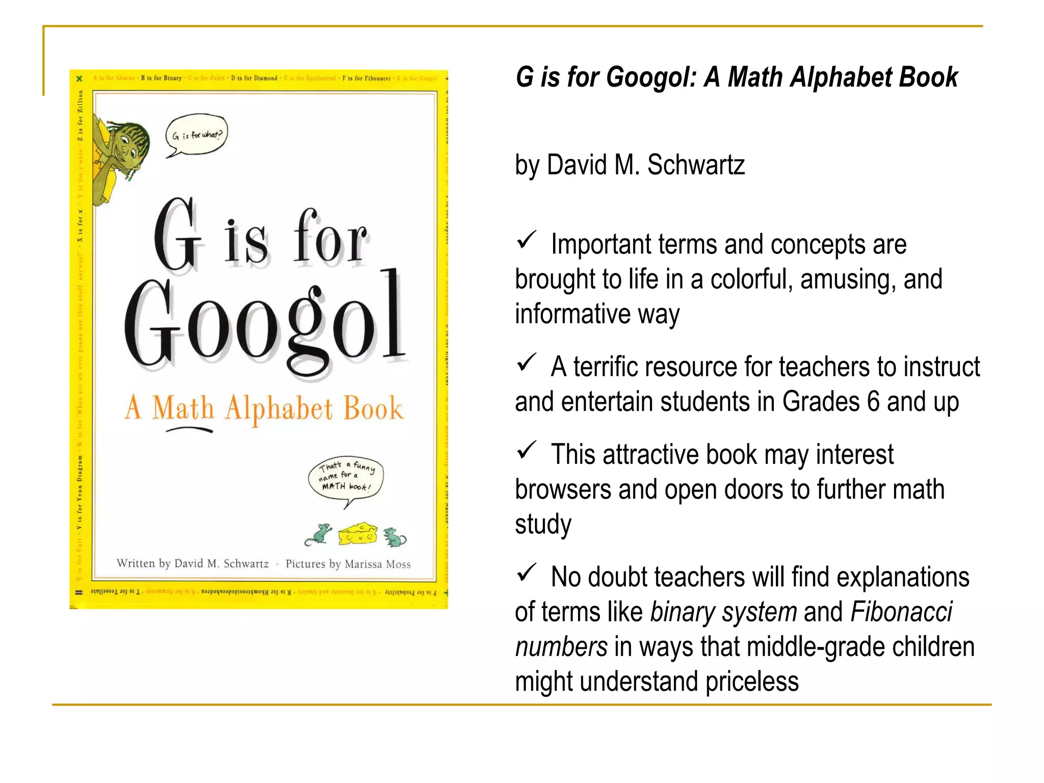 G is for Googol: A Math Alphabet Book  by David M. Schwartz Important terms and concepts are brought to life in a colorful, amusing, and informative way  A terrific resource for teachers to instruct and entertain students in Grades 6 and up This attractive book may interest browsers and open doors to further math study No doubt teachers will find explanations of terms like  binary system  and  Fibonacci numbers  in ways that middle-grade children might understand priceless        Search:     