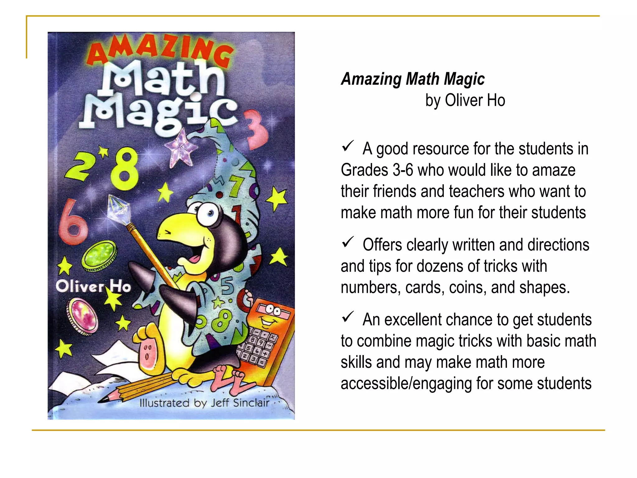 Amazing Math Magic  by Oliver Ho A good resource for the students in Grades 3-6 who would like to amaze their friends and teachers who want to make math more fun for their students  Offers clearly written and directions and tips for dozens of tricks with numbers, cards, coins, and shapes.  An excellent chance to get students to combine magic tricks with basic math skills and may make math more accessible/engaging for some students 