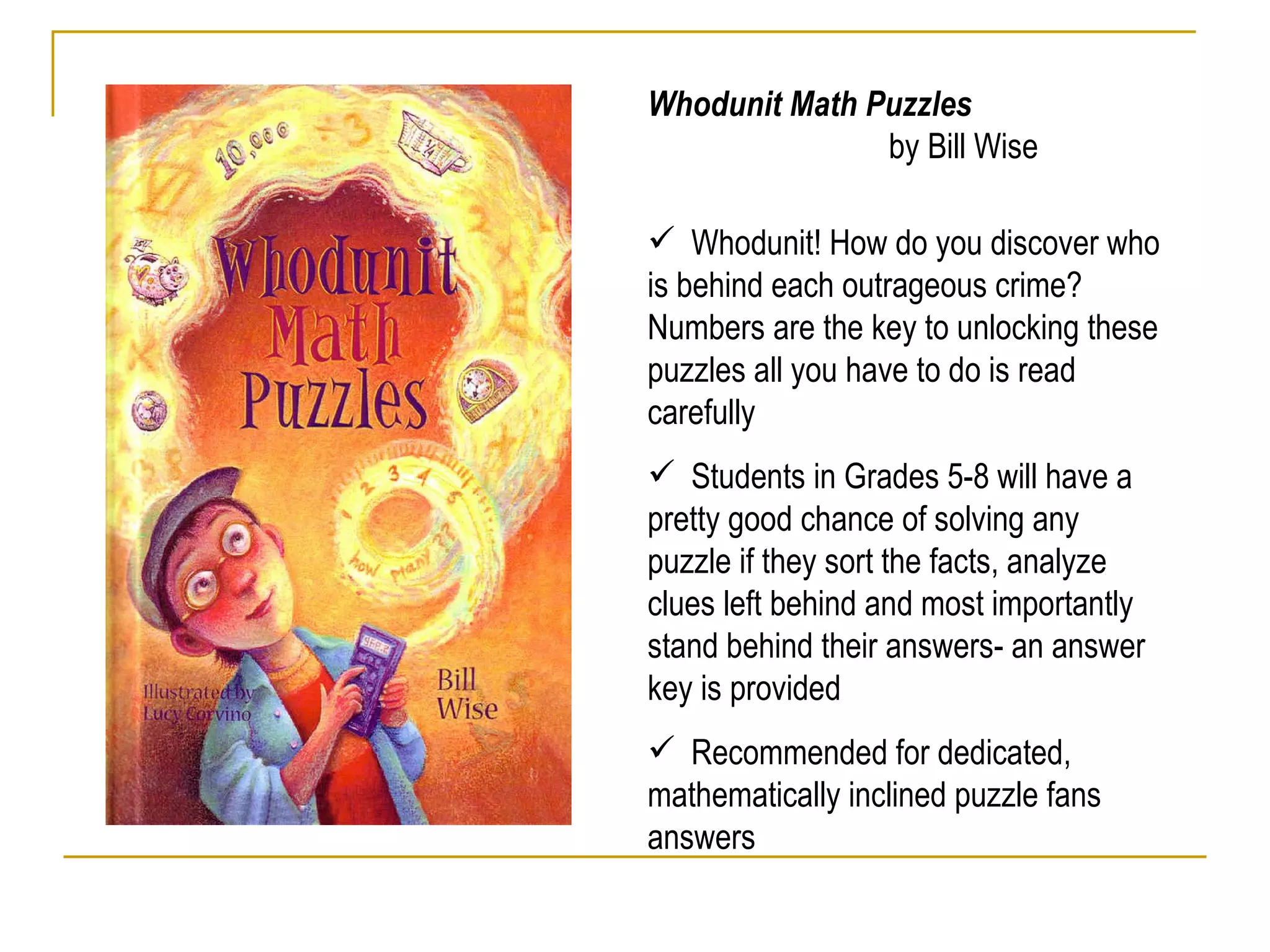 Whodunit Math Puzzles  by Bill Wise Whodunit! How do you discover who is behind each outrageous crime? Numbers are the key to unlocking these puzzles all you have to do is read carefully Students in Grades 5-8 will have a pretty good chance of solving any puzzle if they sort the facts, analyze clues left behind and most importantly stand behind their answers- an answer key is provided Recommended for dedicated, mathematically inclined puzzle fans  answers  