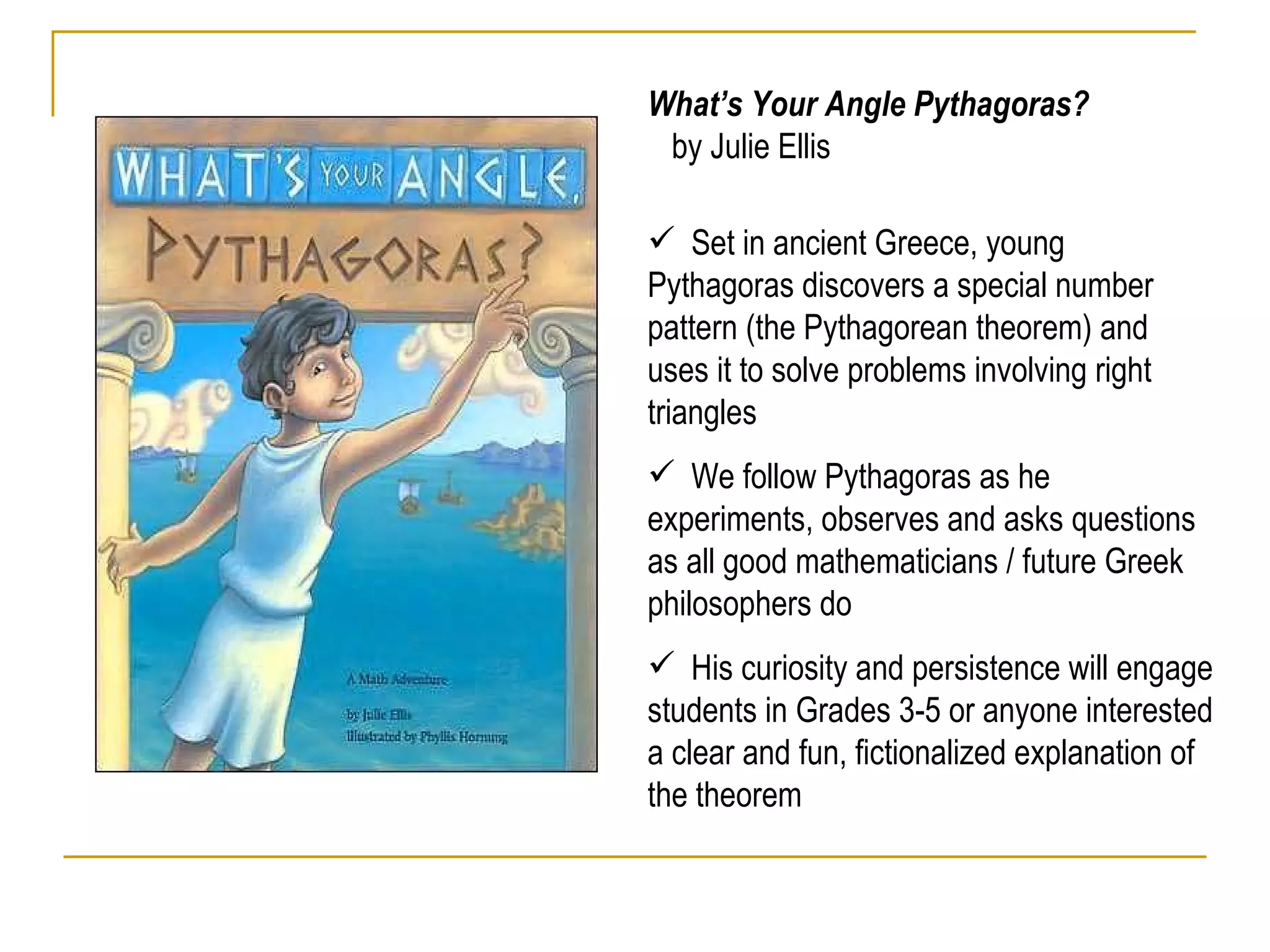 What’s Your Angle Pythagoras?  by Julie Ellis Set in ancient Greece, young Pythagoras discovers a special number pattern (the Pythagorean theorem) and uses it to solve problems involving right triangles  We follow Pythagoras as he experiments, observes and asks questions as all good mathematicians / future Greek philosophers do  His curiosity and persistence will engage students in Grades 3-5 or anyone interested a clear and fun, fictionalized explanation of the theorem 