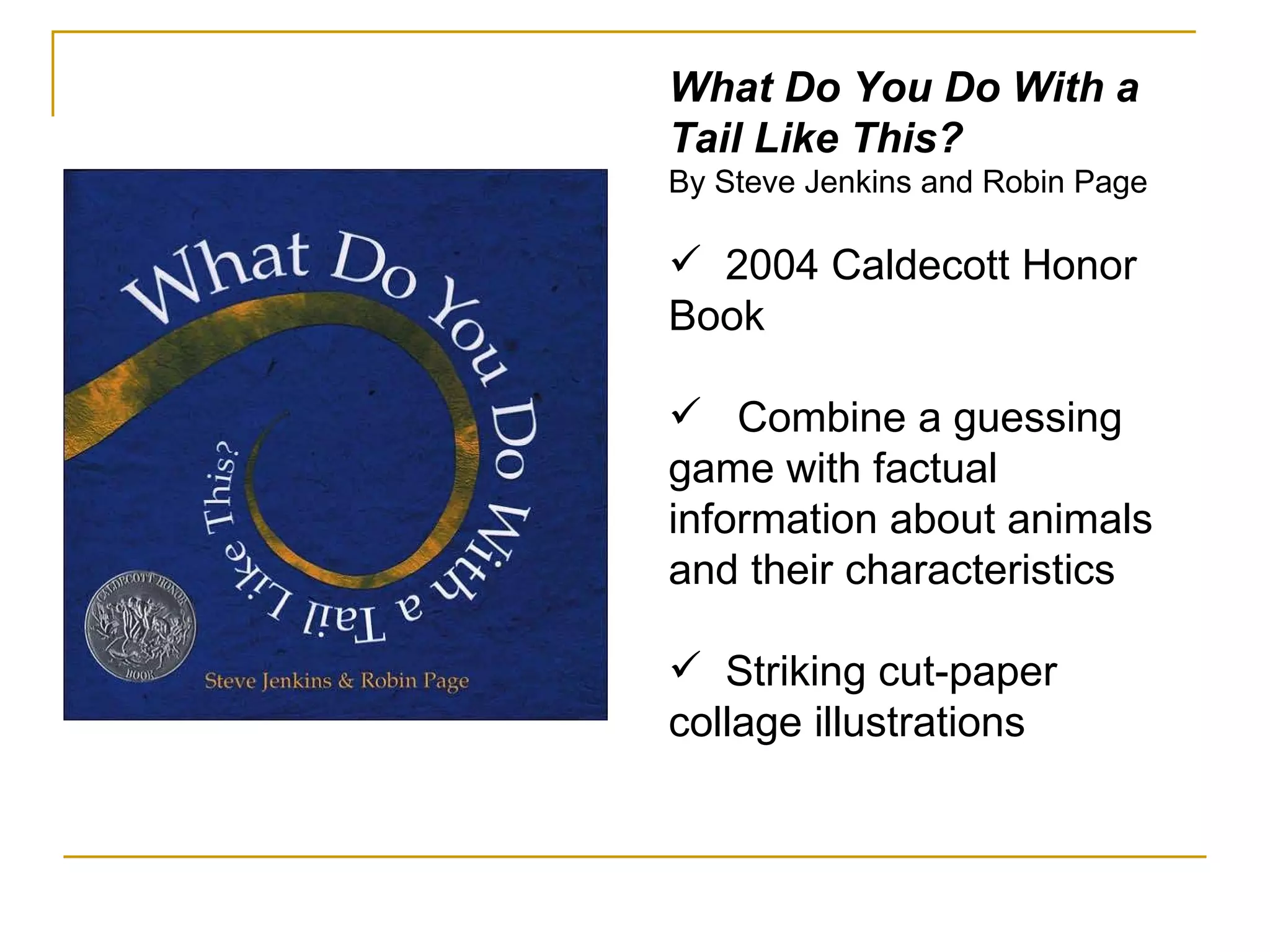 What Do You Do With a Tail Like This? By Steve Jenkins and Robin Page 2004 Caldecott Honor Book Combine a guessing game with factual information about animals and their characteristics Striking cut-paper collage illustrations 