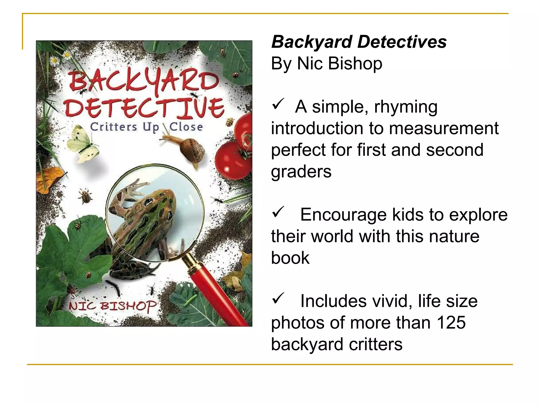 Backyard Detectives By Nic Bishop  A simple, rhyming introduction to measurement perfect for first and second graders Encourage kids to explore their world with this nature book Includes vivid, life size photos of more than 125 backyard critters 