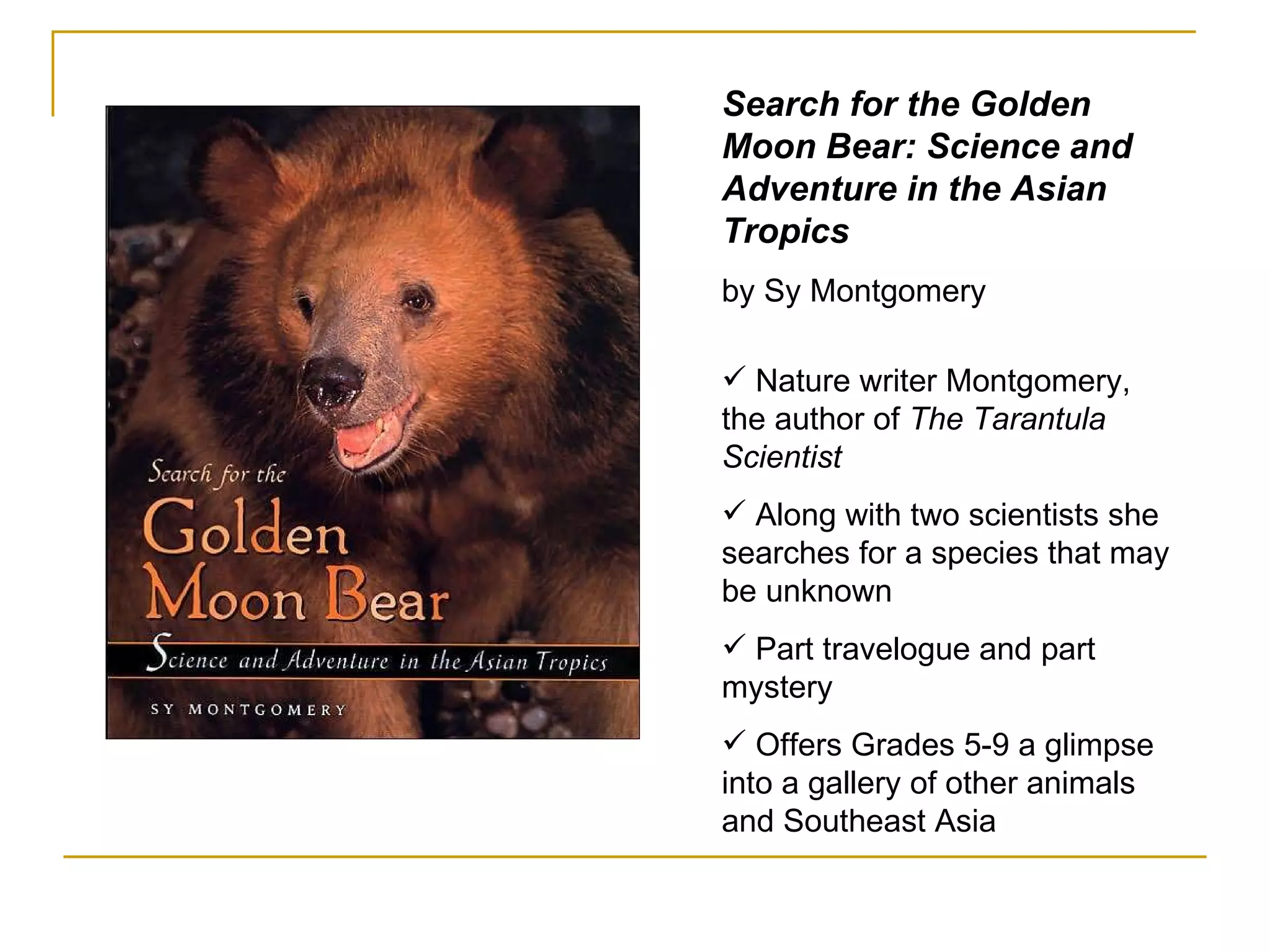 Search for the Golden Moon Bear: Science and Adventure in the Asian Tropics  by Sy Montgomery Nature writer Montgomery, the author of  The Tarantula Scientist Along with two scientists she searches for a species that may be unknown  Part travelogue and part mystery  Offers Grades 5-9 a glimpse into a gallery of other animals and Southeast Asia 
