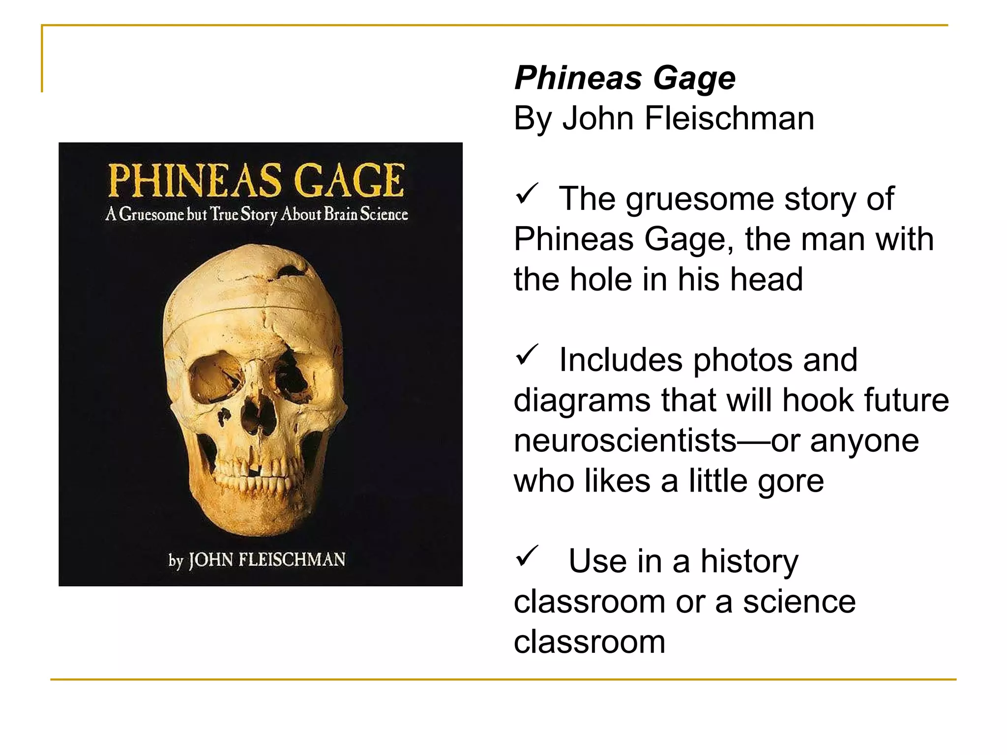 Phineas Gage By John Fleischman The gruesome story of Phineas Gage, the man with the hole in his head Includes photos and diagrams that will hook future neuroscientists—or anyone who likes a little gore Use in a history classroom or a science classroom 