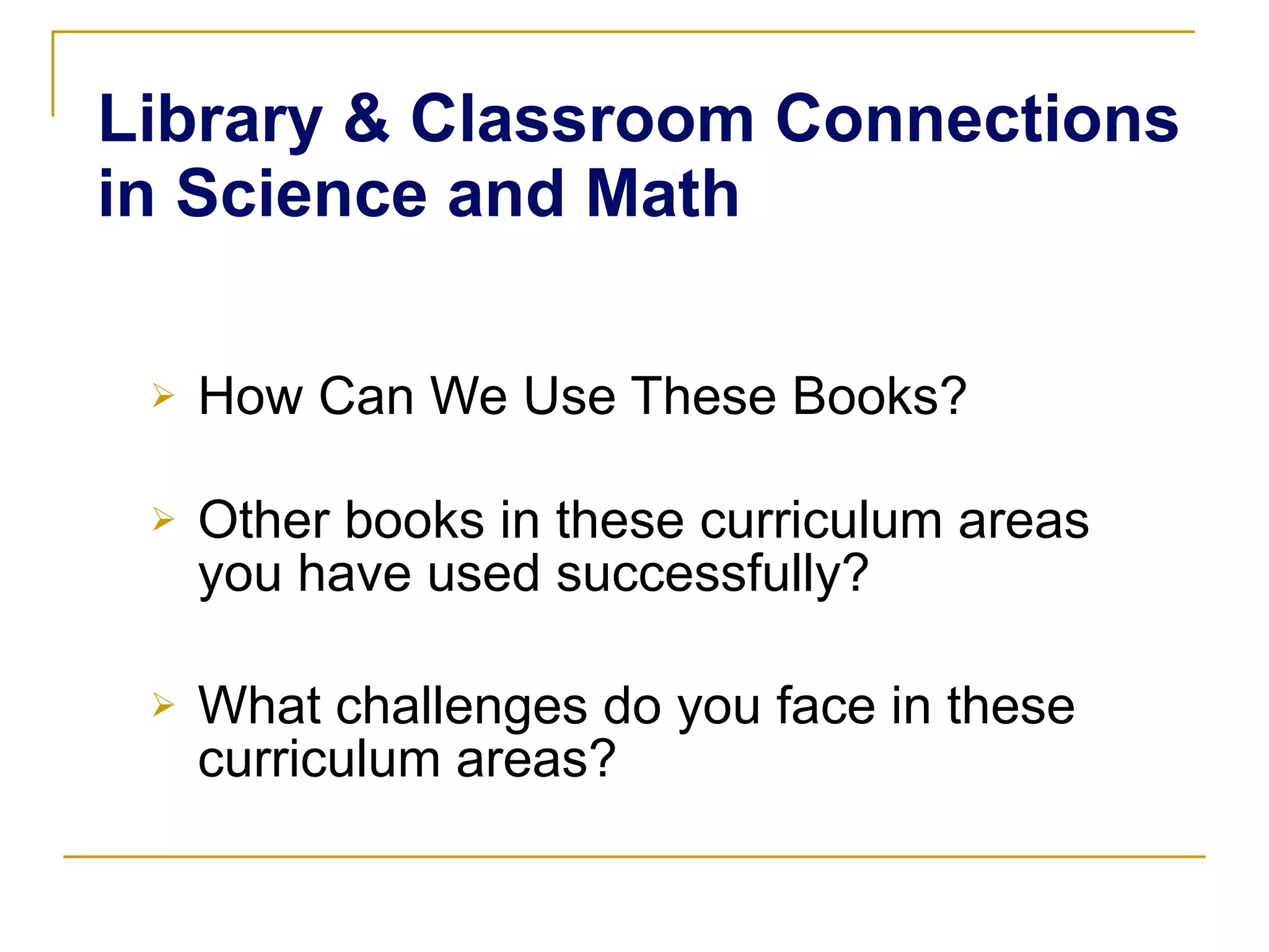 Library & Classroom Connections in Science and Math How Can We Use These Books? Other books in these curriculum areas you have used successfully? What challenges do you face in these curriculum areas? 
